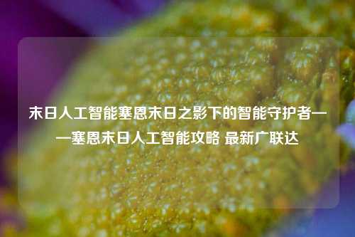 末日人工智能塞恩末日之影下的智能守护者——塞恩末日人工智能攻略 最新广联达