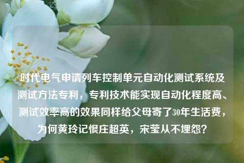 时代电气申请列车控制单元自动化测试系统及测试方法专利，专利技术能实现自动化程度高、测试效率高的效果同样给父母寄了30年生活费，为何黄玲记恨庄超英，宋莹从不埋怨？